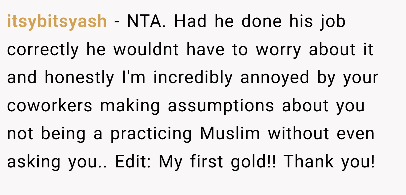 itsybitsyash − NTA. Had he done his job correctly he wouldnt have to worry about it and honestly I'm incredibly annoyed by your coworkers making assumptions about you not being a practicing Muslim without even asking you.. Edit: My first gold!! Thank you!