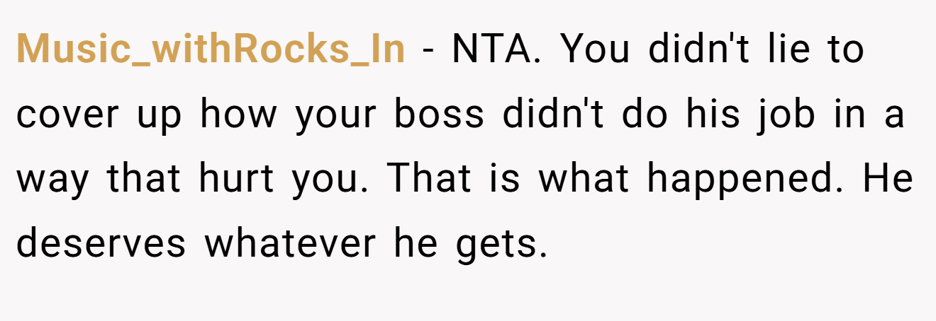Music_withRocks_In − NTA. You didn't lie to cover up how your boss didn't do his job in a way that hurt you. That is what happened. He deserves whatever he gets.