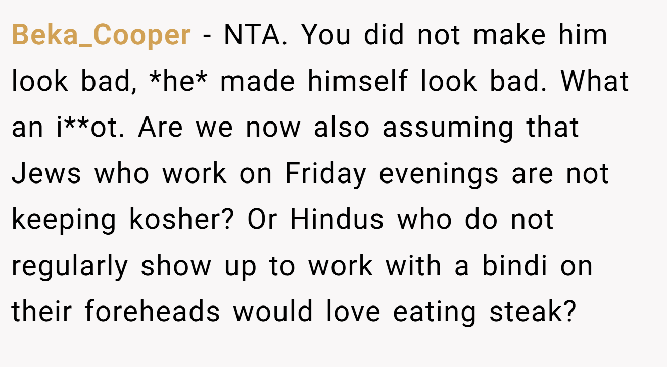 Beka_Cooper − NTA. You did not make him look bad, *he* made himself look bad. What an i**ot. Are we now also assuming that Jews who work on Friday evenings are not keeping kosher? Or Hindus who do not regularly show up to work with a bindi on their foreheads would love eating steak?