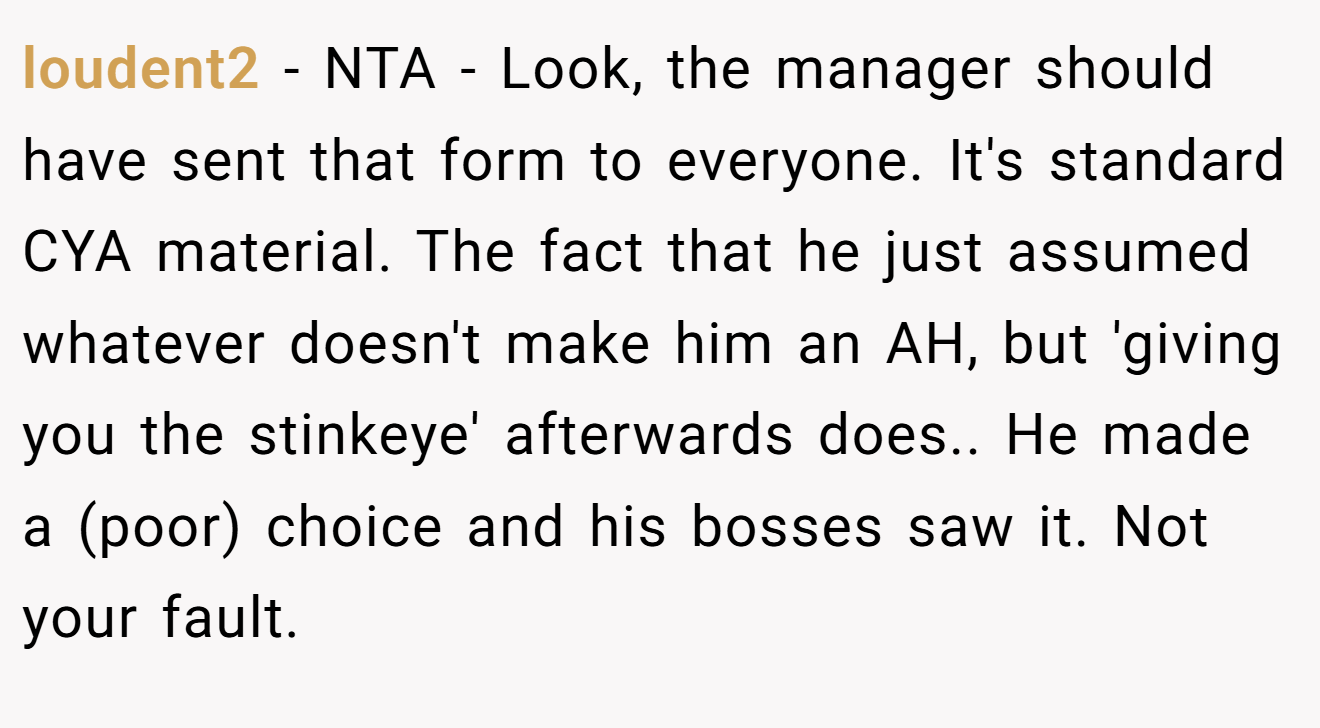 loudent2 − NTA - Look, the manager should have sent that form to everyone. It's standard CYA material. The fact that he just assumed whatever doesn't make him an AH, but 'giving you the stinkeye' afterwards does.. He made a (poor) choice and his bosses saw it. Not your fault.