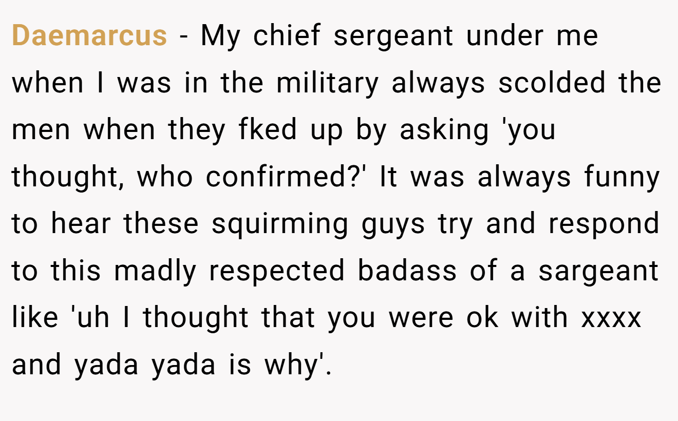 Daemarcus − My chief sergeant under me when I was in the military always scolded the men when they fked up by asking 'you thought, who confirmed?' It was always funny to hear these squirming guys try and respond to this madly respected badass of a sargeant like 'uh I thought that you were ok with xxxx and yada yada is why'.
