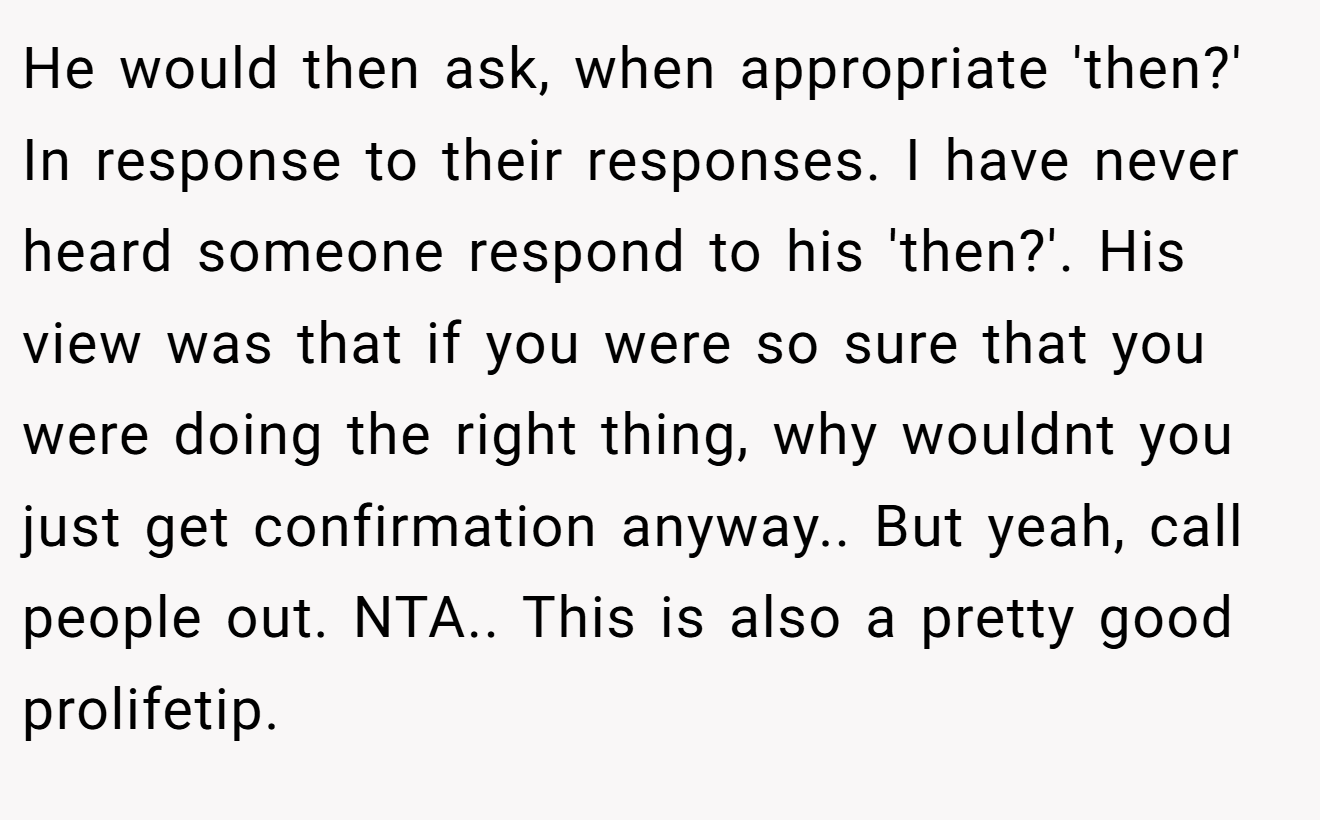 He would then ask, when appropriate 'then?' In response to their responses. I have never heard someone respond to his 'then?'. His view was that if you were so sure that you were doing the right thing, why wouldnt you just get confirmation anyway.. But yeah, call people out. NTA.. This is also a pretty good prolifetip.