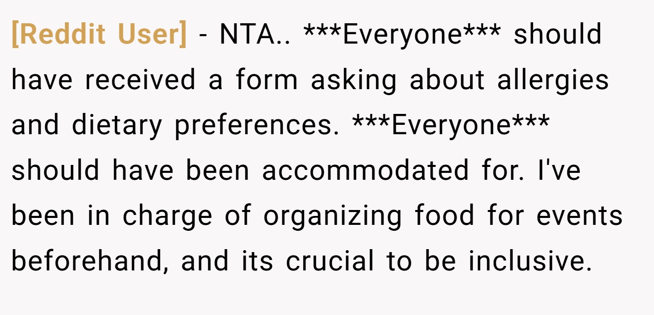 [Reddit User] − NTA.. ***Everyone*** should have received a form asking about allergies and dietary preferences. ***Everyone*** should have been accommodated for. I've been in charge of organizing food for events beforehand, and its crucial to be inclusive.