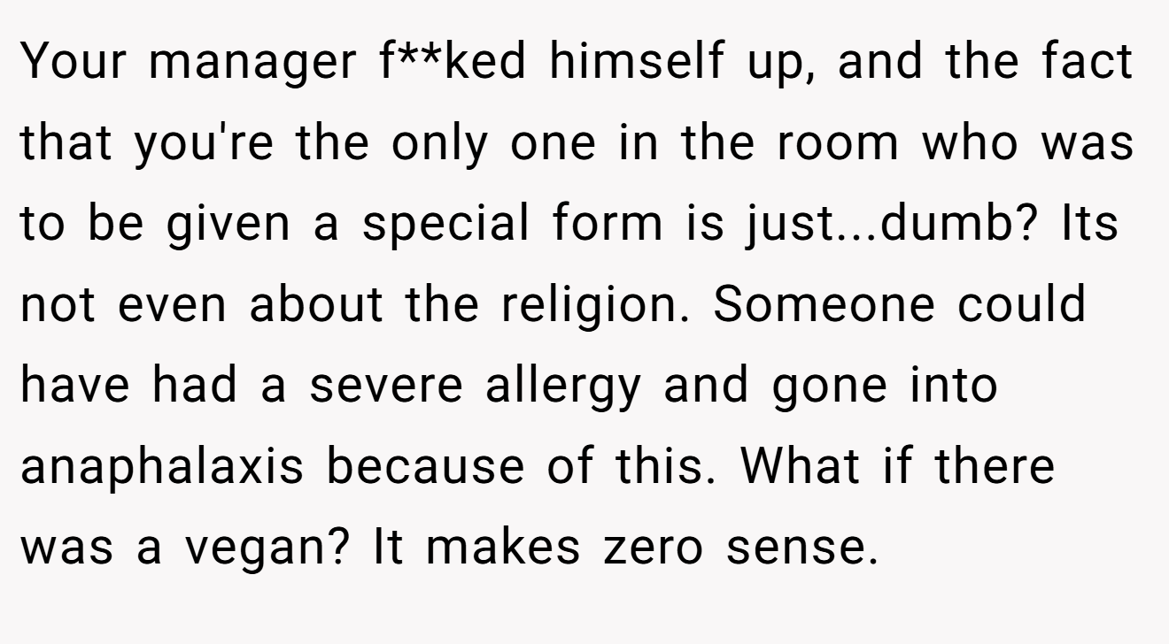 Your manager f**ked himself up, and the fact that you're the only one in the room who was to be given a special form is just...dumb? Its not even about the religion. Someone could have had a severe allergy and gone into anaphalaxis because of this. What if there was a vegan? It makes zero sense.