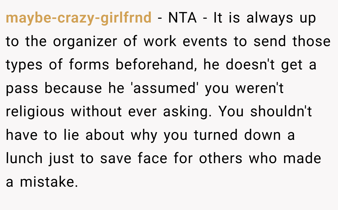 maybe-crazy-girlfrnd − NTA - It is always up to the organizer of work events to send those types of forms beforehand, he doesn't get a pass because he 'assumed' you weren't religious without ever asking. You shouldn't have to lie about why you turned down a lunch just to save face for others who made a mistake.
