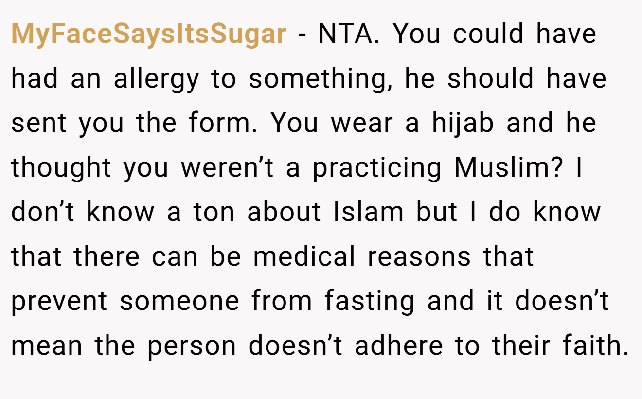 MyFaceSaysItsSugar − NTA. You could have had an allergy to something, he should have sent you the form. You wear a hijab and he thought you weren’t a practicing Muslim? I don’t know a ton about Islam but I do know that there can be medical reasons that prevent someone from fasting and it doesn’t mean the person doesn’t adhere to their faith.