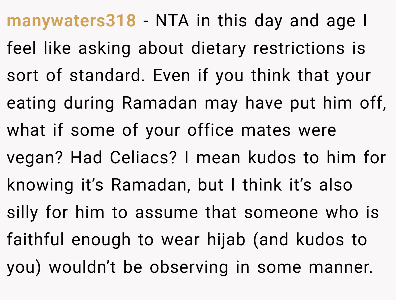 manywaters318 − NTA in this day and age I feel like asking about dietary restrictions is sort of standard. Even if you think that your eating during Ramadan may have put him off, what if some of your office mates were vegan? Had Celiacs? I mean kudos to him for knowing it’s Ramadan, but I think it’s also silly for him to assume that someone who is faithful enough to wear hijab (and kudos to you) wouldn’t be observing in some manner.