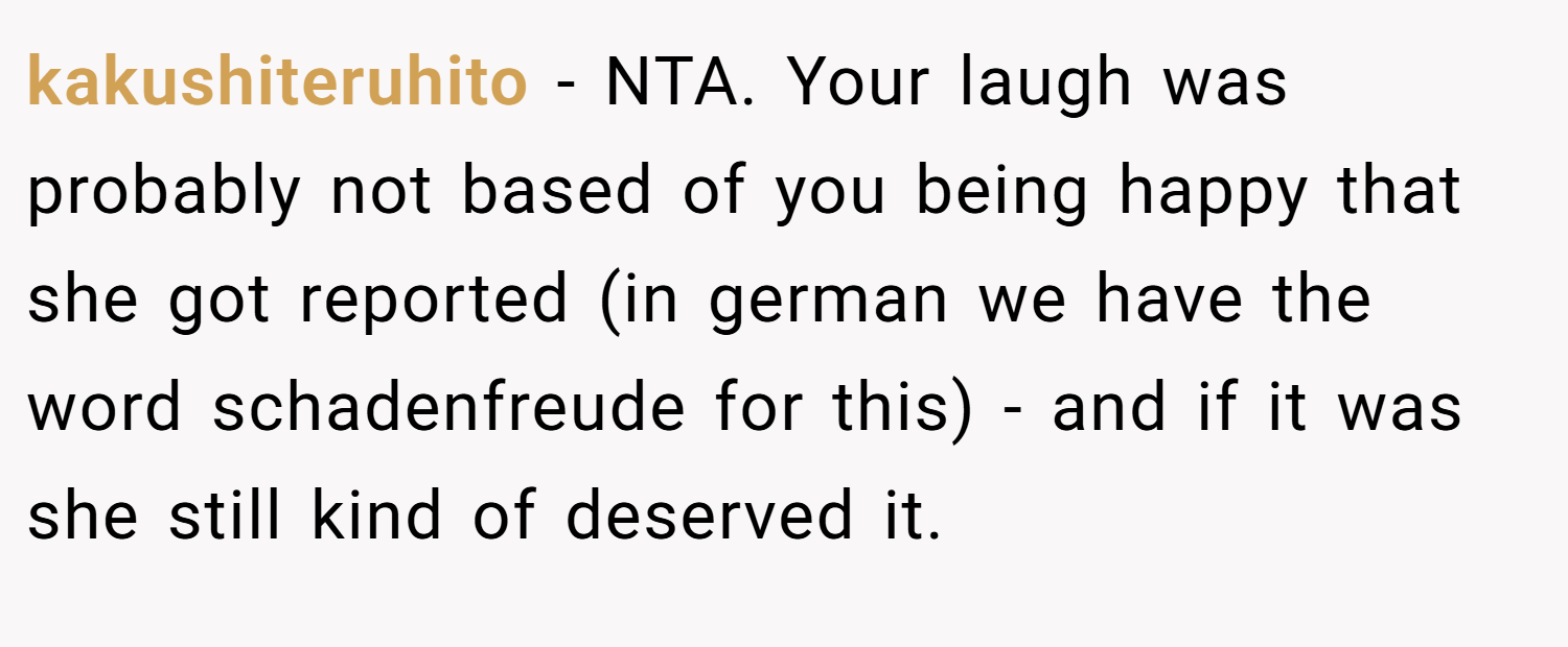 kakushiteruhito − NTA. Your laugh was probably not based of you being happy that she got reported (in german we have the word schadenfreude for this) - and if it was she still kind of deserved it.