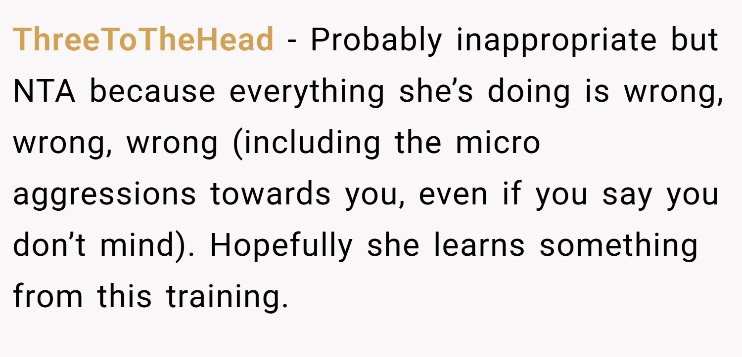 ThreeToTheHead − Probably inappropriate but NTA because everything she’s doing is wrong, wrong, wrong (including the micro aggressions towards you, even if you say you don’t mind). Hopefully she learns something from this training.