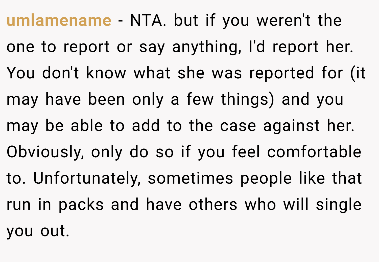 umlamename − NTA. but if you weren't the one to report or say anything, I'd report her. You don't know what she was reported for (it may have been only a few things) and you may be able to add to the case against her. Obviously, only do so if you feel comfortable to. Unfortunately, sometimes people like that run in packs and have others who will single you out.