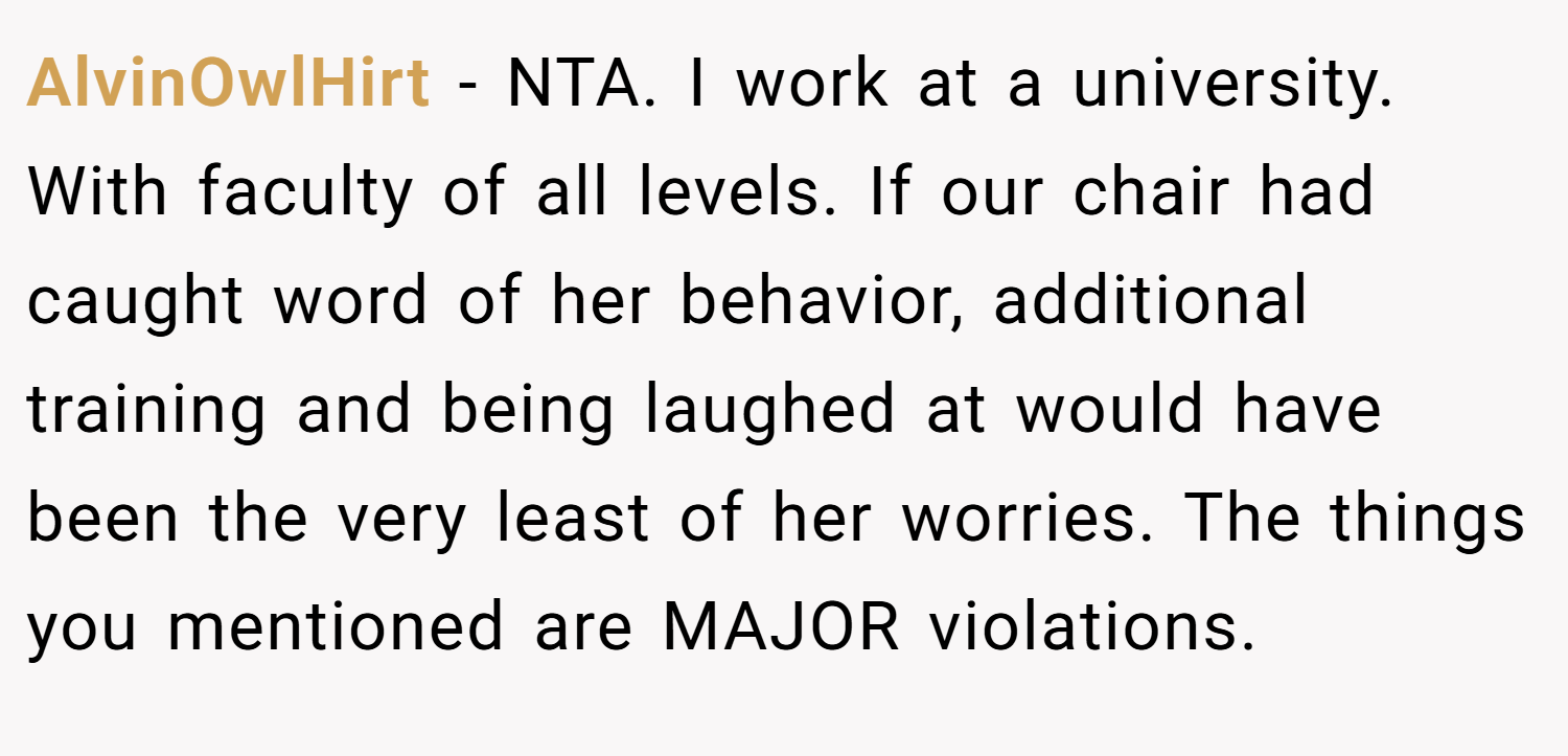 AlvinOwlHirt − NTA. I work at a university. With faculty of all levels. If our chair had caught word of her behavior, additional training and being laughed at would have been the very least of her worries. The things you mentioned are MAJOR violations.