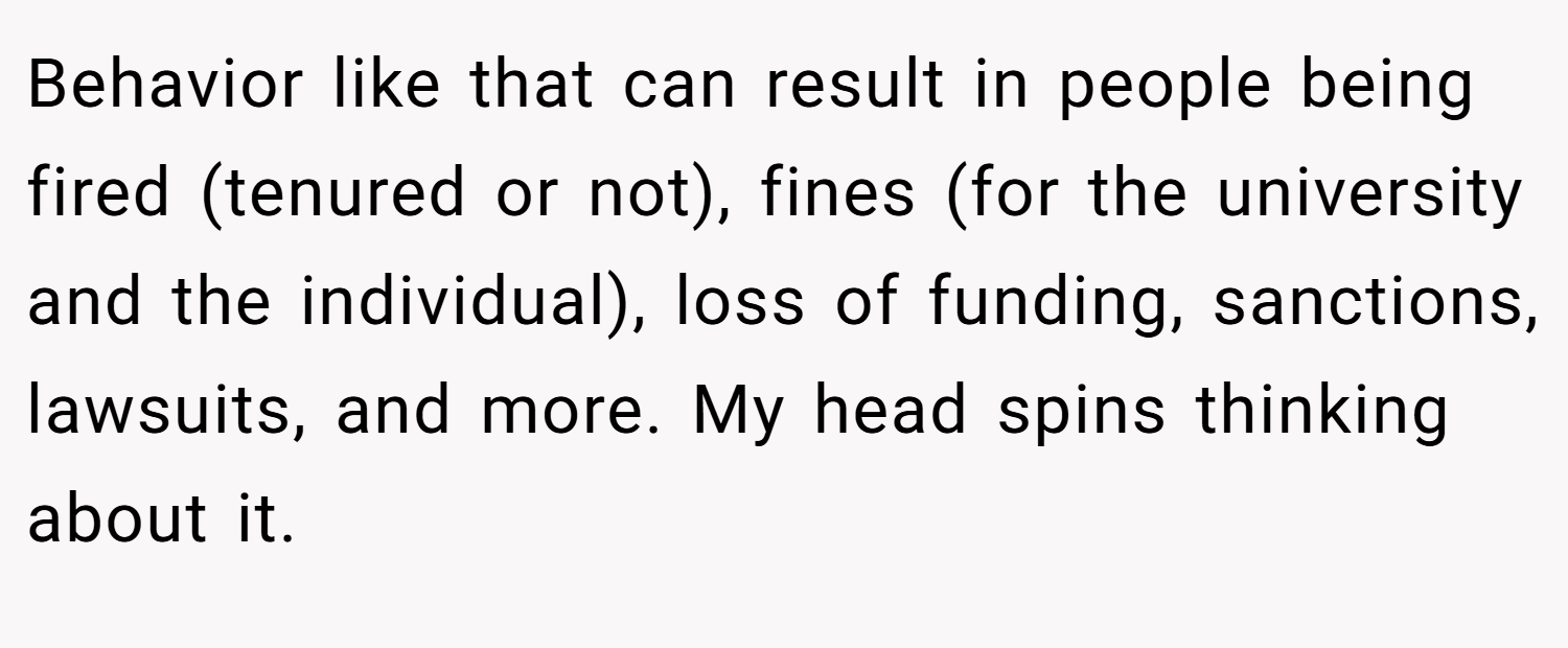 Behavior like that can result in people being fired (tenured or not), fines (for the university and the individual), loss of funding, sanctions, lawsuits, and more. My head spins thinking about it.