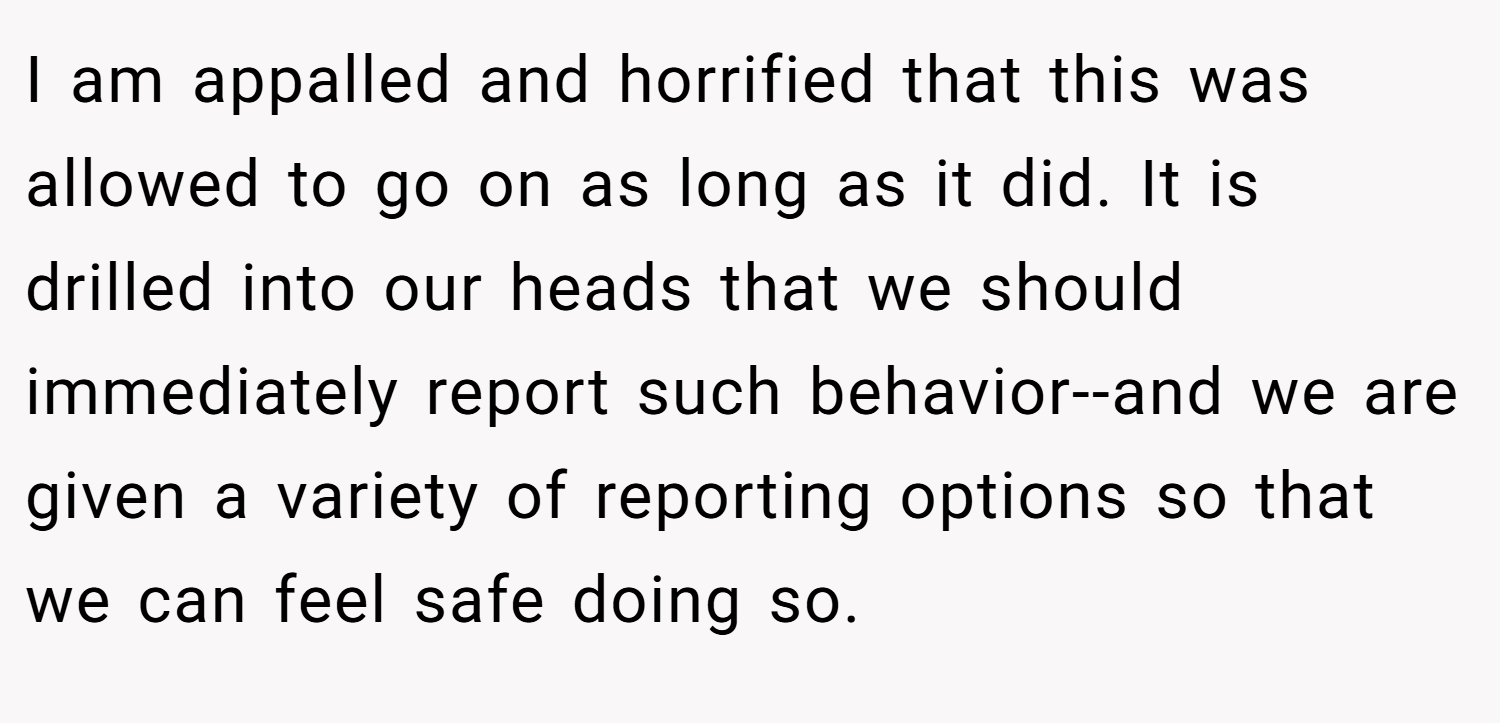 I am appalled and horrified that this was allowed to go on as long as it did. It is drilled into our heads that we should immediately report such behavior--and we are given a variety of reporting options so that we can feel safe doing so.