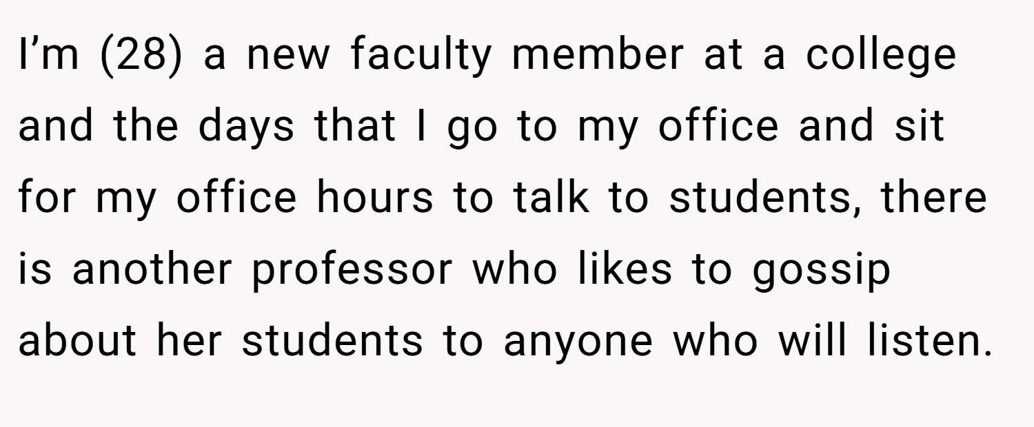 I’m (28) a new faculty member at a college and the days that I go to my office and sit for my office hours to talk to students, there is another professor who likes to gossip about her students to anyone who will listen.