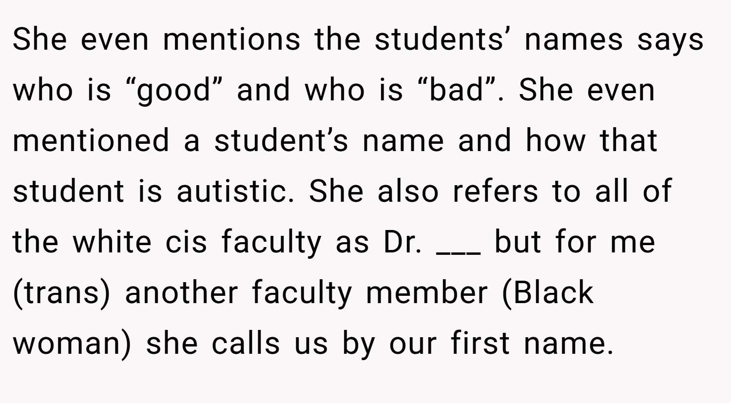 She even mentions the students’ names says who is “good” and who is “bad”. She even mentioned a student’s name and how that student is autistic. She also refers to all of the white cis faculty as Dr. ___ but for me (trans) another faculty member (Black woman) she calls us by our first name.