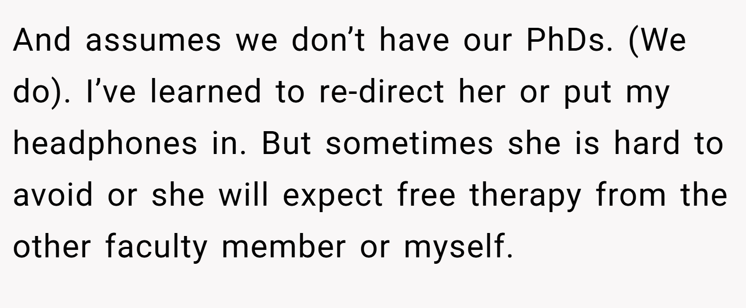 And assumes we don’t have our PhDs. (We do). I’ve learned to re-direct her or put my headphones in. But sometimes she is hard to avoid or she will expect free therapy from the other faculty member or myself.