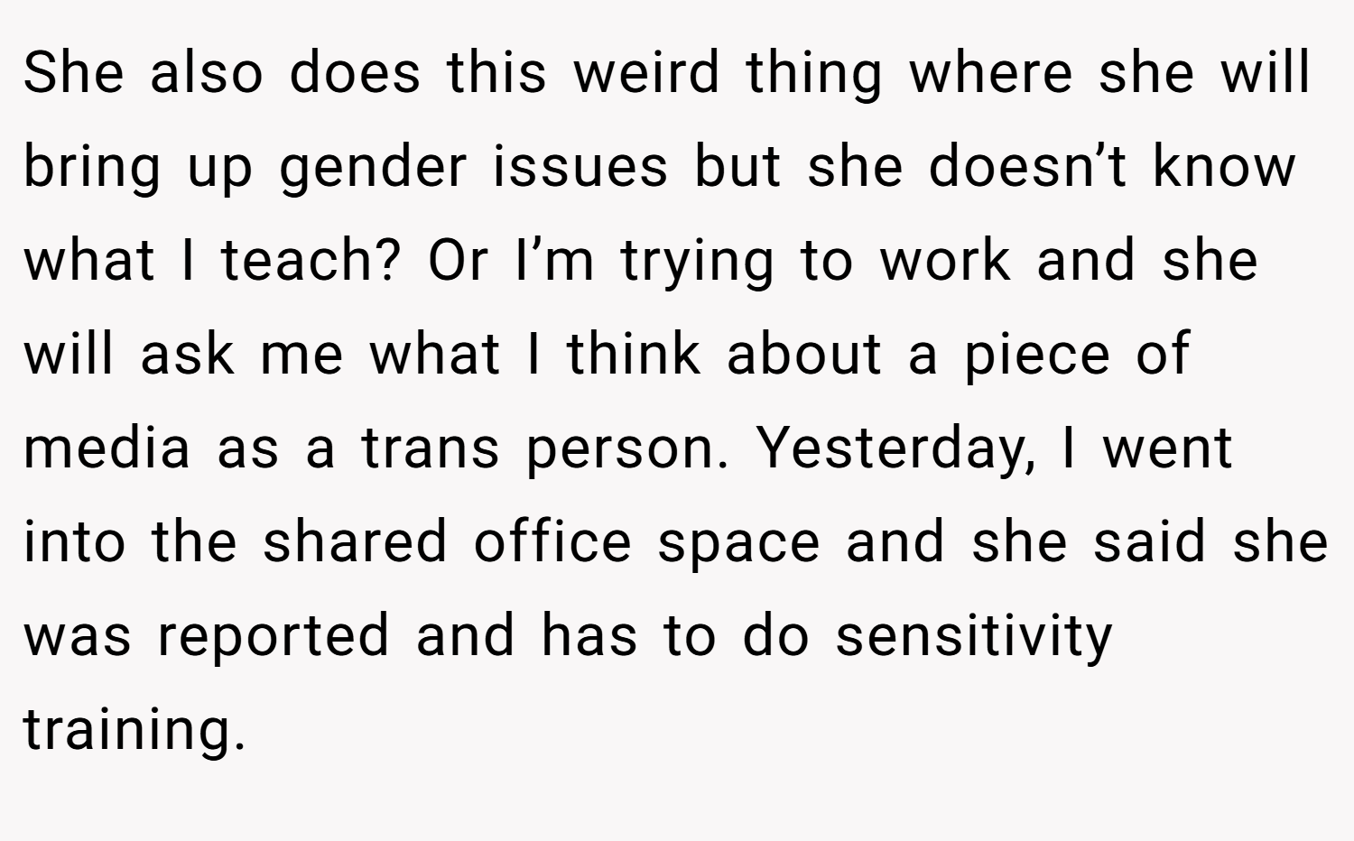 She also does this weird thing where she will bring up gender issues but she doesn’t know what I teach? Or I’m trying to work and she will ask me what I think about a piece of media as a trans person. Yesterday, I went into the shared office space and she said she was reported and has to do sensitivity training.