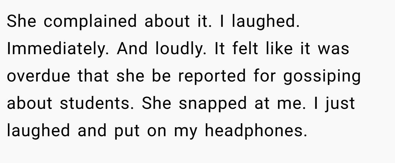 She complained about it. I laughed. Immediately. And loudly. It felt like it was overdue that she be reported for gossiping about students. She snapped at me. I just laughed and put on my headphones.