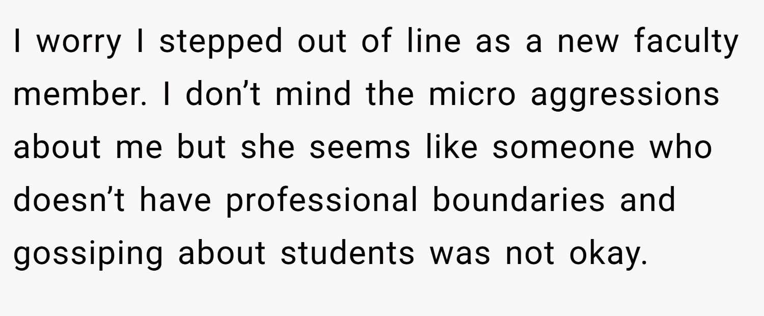 I worry I stepped out of line as a new faculty member. I don’t mind the micro aggressions about me but she seems like someone who doesn’t have professional boundaries and gossiping about students was not okay.
