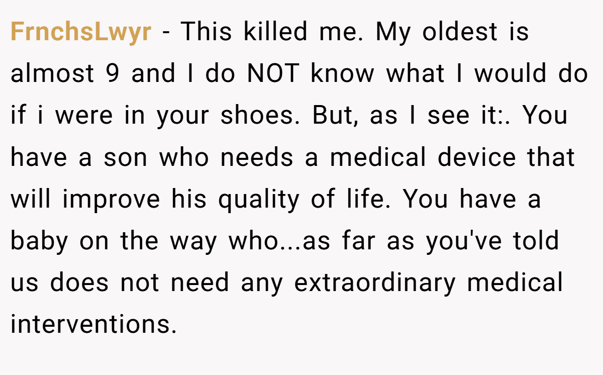 FrnchsLwyr − This killed me. My oldest is almost 9 and I do NOT know what I would do if i were in your shoes. But, as I see it:. You have a son who needs a medical device that will improve his quality of life. You have a baby on the way who...as far as you've told us does not need any extraordinary medical interventions.