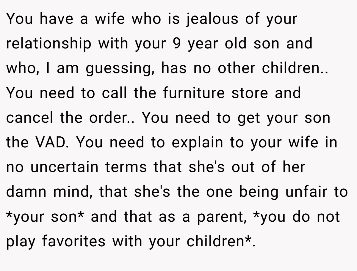 You have a wife who is jealous of your relationship with your 9 year old son and who, I am guessing, has no other children.. You need to call the furniture store and cancel the order.. You need to get your son the VAD. You need to explain to your wife in no uncertain terms that she's out of her damn mind, that she's the one being unfair to *your son* and that as a parent, *you do not play favorites with your children*.