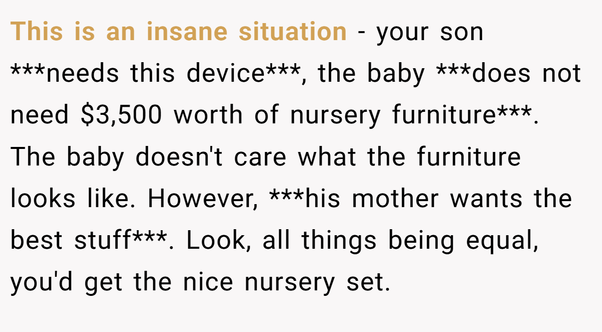 This is an insane situation - your son ***needs this device***, the baby ***does not need $3,500 worth of nursery furniture***. The baby doesn't care what the furniture looks like. However, ***his mother wants the best stuff***. Look, all things being equal, you'd get the nice nursery set.