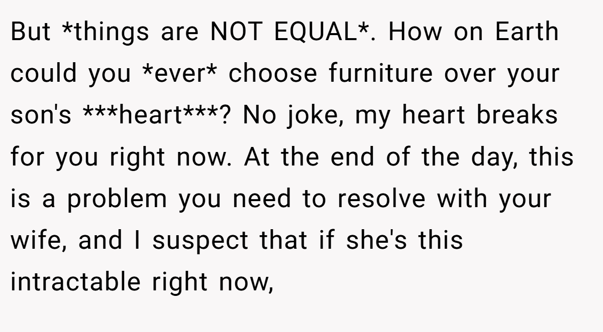 But *things are NOT EQUAL*. How on Earth could you *ever* choose furniture over your son's ***heart***? No joke, my heart breaks for you right now. At the end of the day, this is a problem you need to resolve with your wife, and I suspect that if she's this intractable right now,