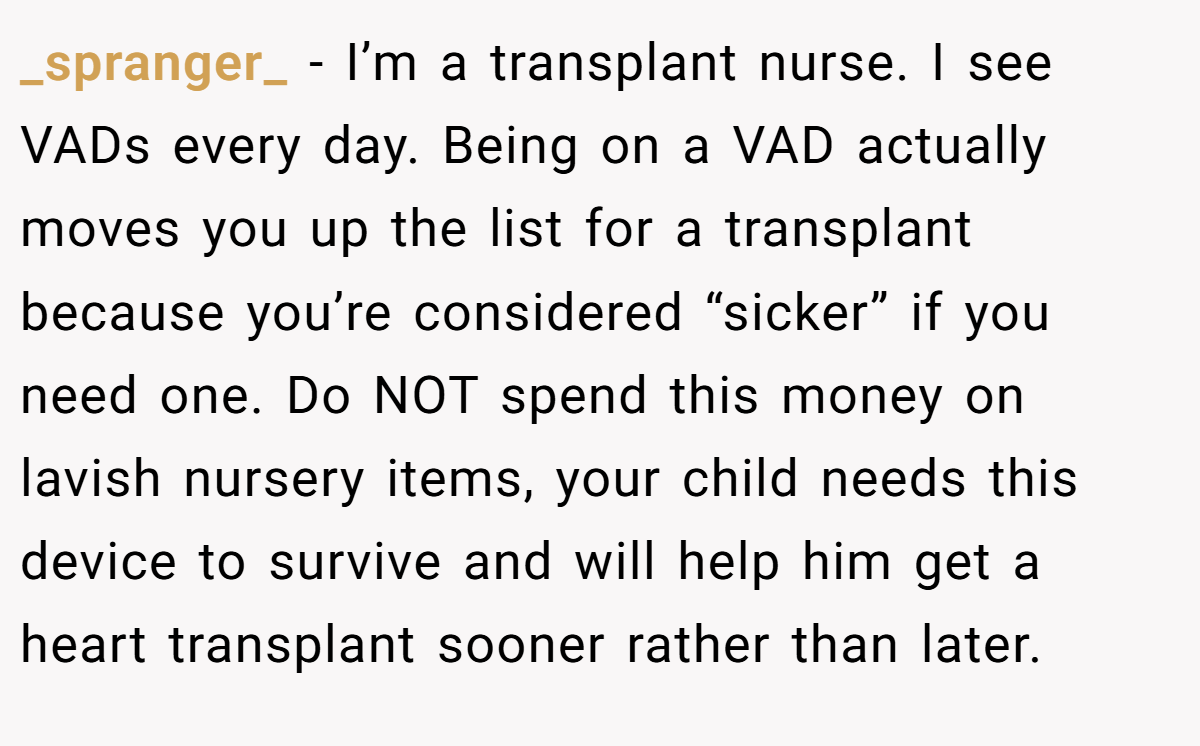 _spranger_ − I’m a transplant nurse. I see VADs every day. Being on a VAD actually moves you up the list for a transplant because you’re considered “sicker” if you need one. Do NOT spend this money on lavish nursery items, your child needs this device to survive and will help him get a heart transplant sooner rather than later.