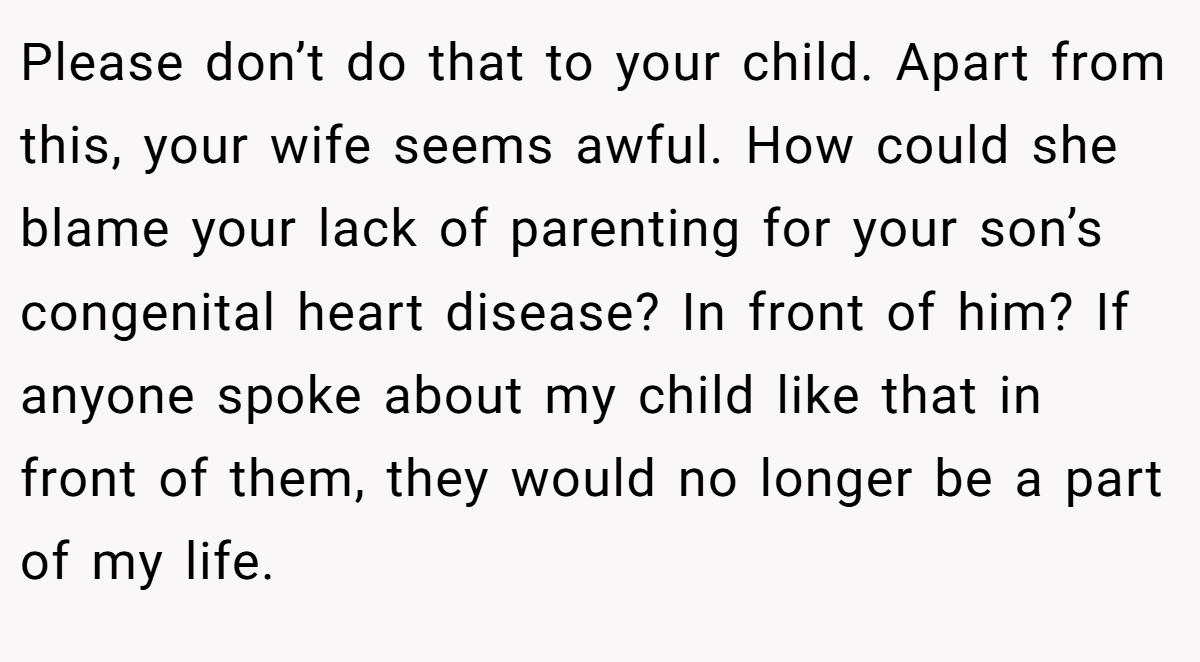 Please don’t do that to your child. Apart from this, your wife seems awful. How could she blame your lack of parenting for your son’s congenital heart disease? In front of him? If anyone spoke about my child like that in front of them, they would no longer be a part of my life.
