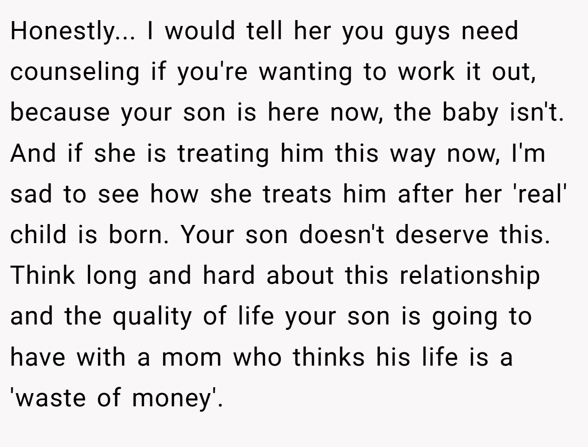 Honestly... I would tell her you guys need counseling if you're wanting to work it out, because your son is here now, the baby isn't. And if she is treating him this way now, I'm sad to see how she treats him after her 'real' child is born. Your son doesn't deserve this. Think long and hard about this relationship and the quality of life your son is going to have with a mom who thinks his life is a 'waste of money'.