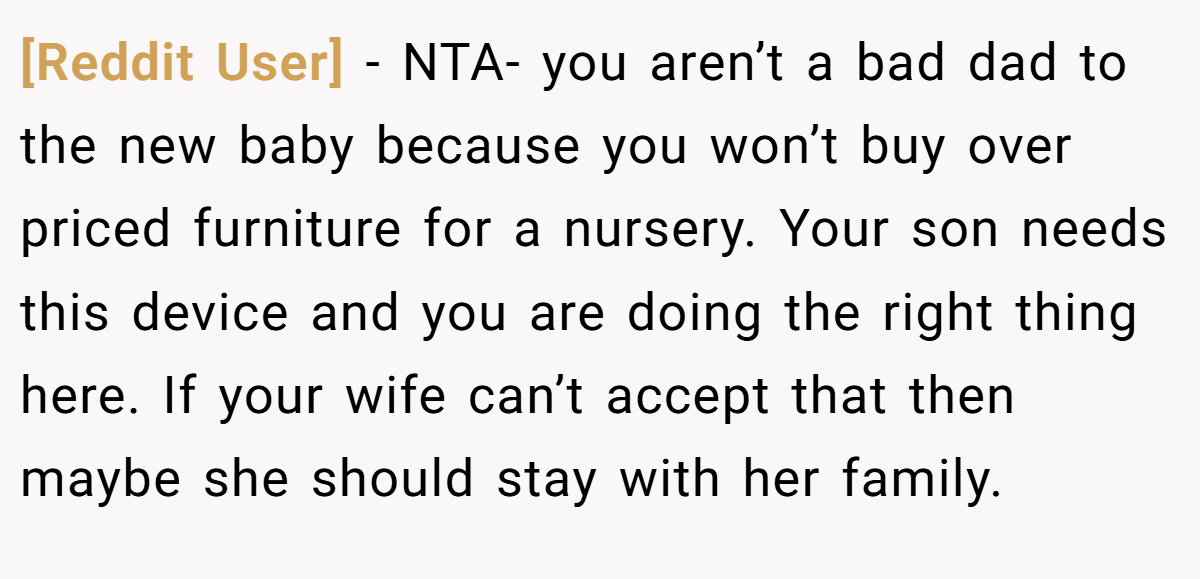 [Reddit User] − NTA- you aren’t a bad dad to the new baby because you won’t buy over priced furniture for a nursery. Your son needs this device and you are doing the right thing here. If your wife can’t accept that then maybe she should stay with her family.