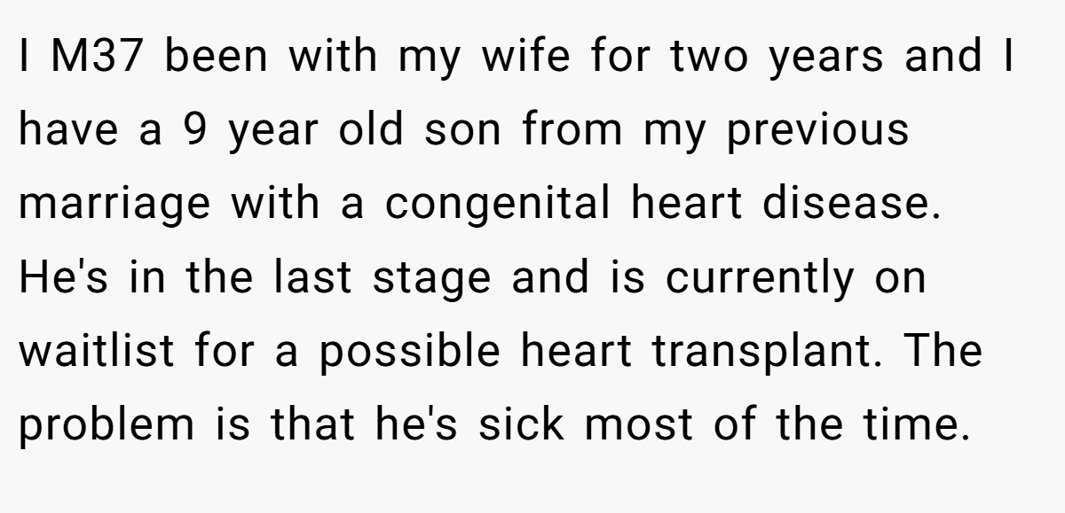 I M37 been with my wife for two years and I have a 9 year old son from my previous marriage with a congenital heart disease. He's in the last stage and is currently on waitlist for a possible heart transplant. The problem is that he's sick most of the time.