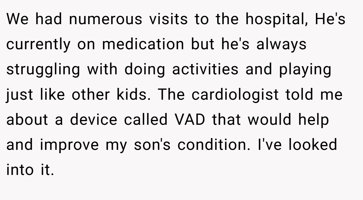 We had numerous visits to the hospital, He's currently on medication but he's always struggling with doing activities and playing just like other kids. The cardiologist told me about a device called VAD that would help and improve my son's condition. I've looked into it.