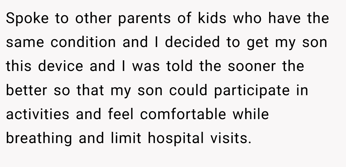 Spoke to other parents of kids who have the same condition and I decided to get my son this device and I was told the sooner the better so that my son could participate in activities and feel comfortable while breathing and limit hospital visits.
