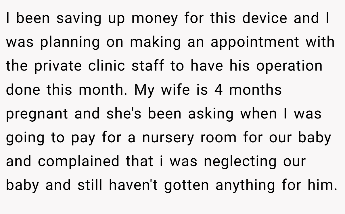 I been saving up money for this device and I was planning on making an appointment with the private clinic staff to have his operation done this month. My wife is 4 months pregnant and she's been asking when I was going to pay for a nursery room for our baby and complained that i was neglecting our baby and still haven't gotten anything for him.