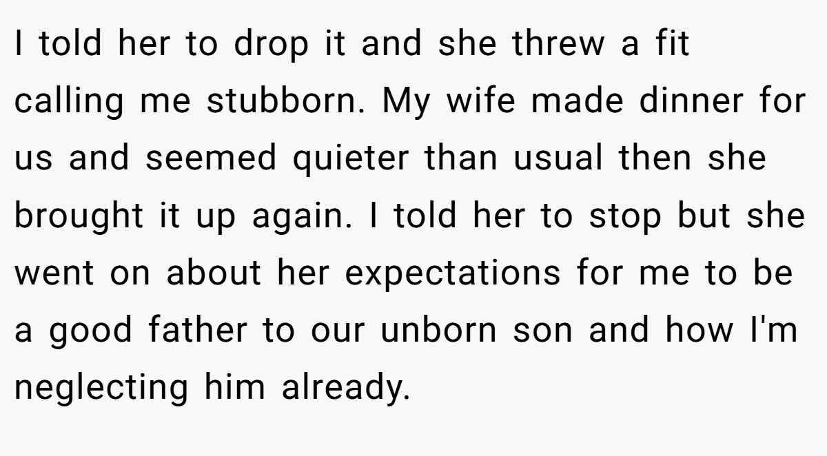 I told her to drop it and she threw a fit calling me stubborn. My wife made dinner for us and seemed quieter than usual then she brought it up again. I told her to stop but she went on about her expectations for me to be a good father to our unborn son and how I'm neglecting him already.