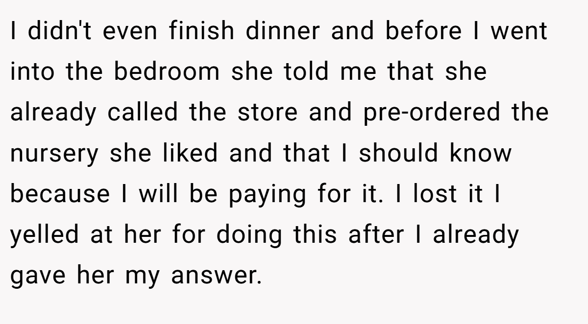 I didn't even finish dinner and before I went into the bedroom she told me that she already called the store and pre-ordered the nursery she liked and that I should know because I will be paying for it. I lost it I yelled at her for doing this after I already gave her my answer.