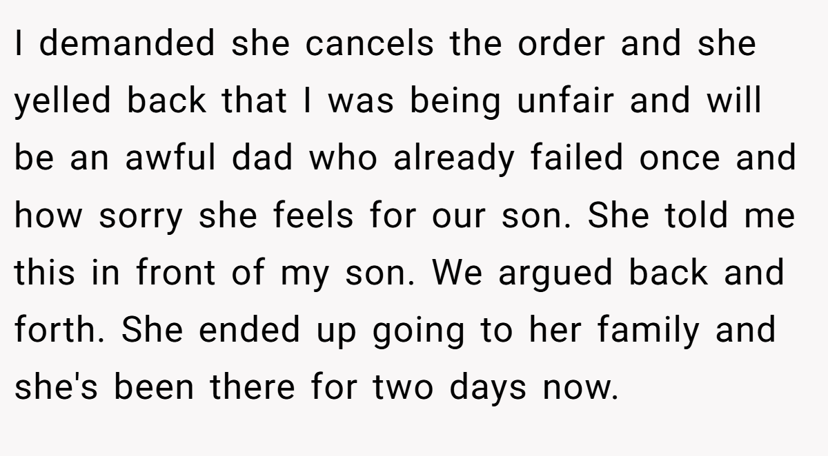 I demanded she cancels the order and she yelled back that I was being unfair and will be an awful dad who already failed once and how sorry she feels for our son. She told me this in front of my son. We argued back and forth. She ended up going to her family and she's been there for two days now.