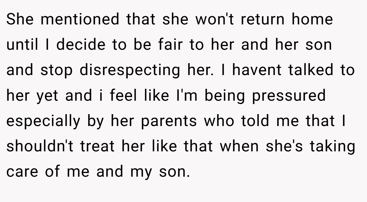 She mentioned that she won't return home until I decide to be fair to her and her son and stop disrespecting her. I havent talked to her yet and i feel like I'm being pressured especially by her parents who told me that I shouldn't treat her like that when she's taking care of me and my son.