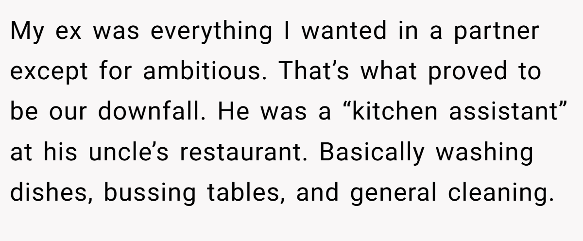 My ex was everything I wanted in a partner except for ambitious. That’s what proved to be our downfall. He was a “kitchen assistant” at his uncle’s restaurant. Basically washing dishes, bussing tables, and general cleaning.