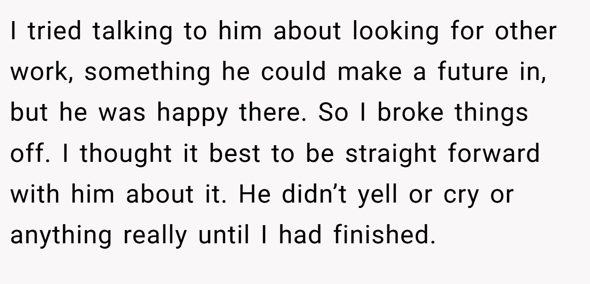 I tried talking to him about looking for other work, something he could make a future in, but he was happy there. So I broke things off. I thought it best to be straight forward with him about it. He didn’t yell or cry or anything really until I had finished.