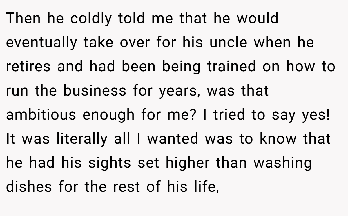 Then he coldly told me that he would eventually take over for his uncle when he retires and had been being trained on how to run the business for years, was that ambitious enough for me? I tried to say yes! It was literally all I wanted was to know that he had his sights set higher than washing dishes for the rest of his life,
