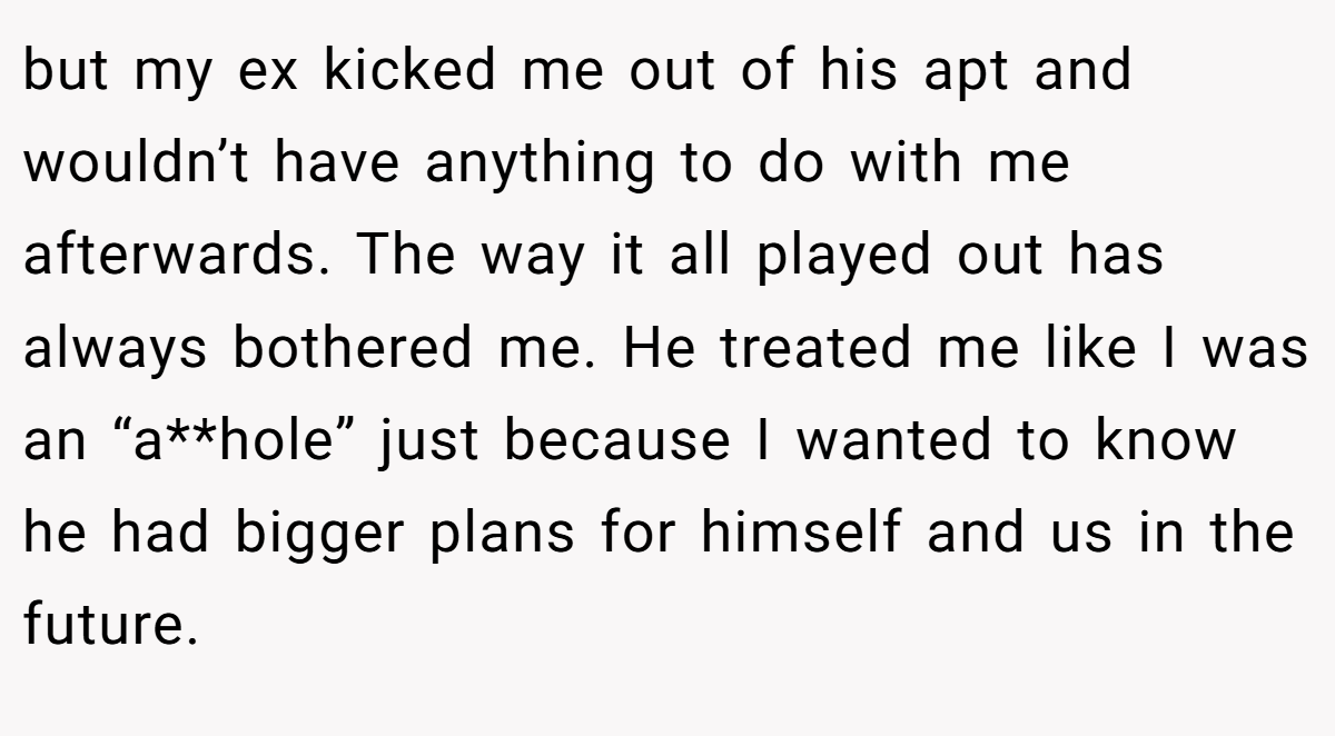 but my ex kicked me out of his apt and wouldn’t have anything to do with me afterwards. The way it all played out has always bothered me. He treated me like I was an “a**hole” just because I wanted to know he had bigger plans for himself and us in the future.