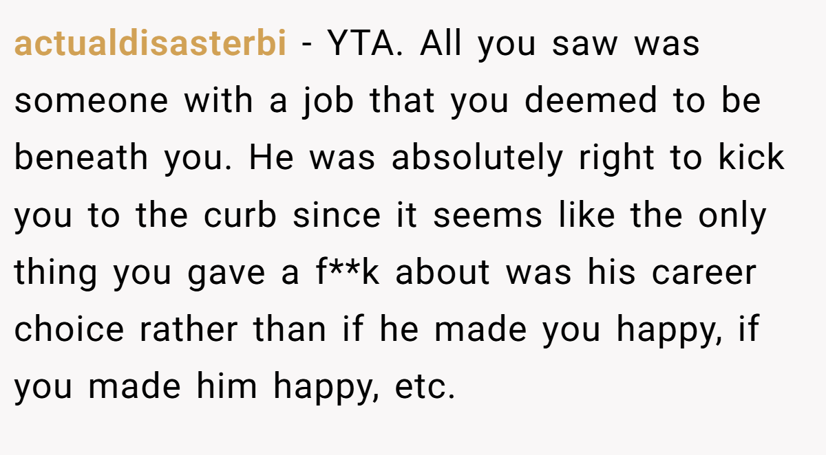 actualdisasterbi - YTA. All you saw was someone with a job that you deemed to be beneath you. He was absolutely right to kick you to the curb since it seems like the only thing you gave a f**k about was his career choice rather than if he made you happy, if you made him happy, etc.