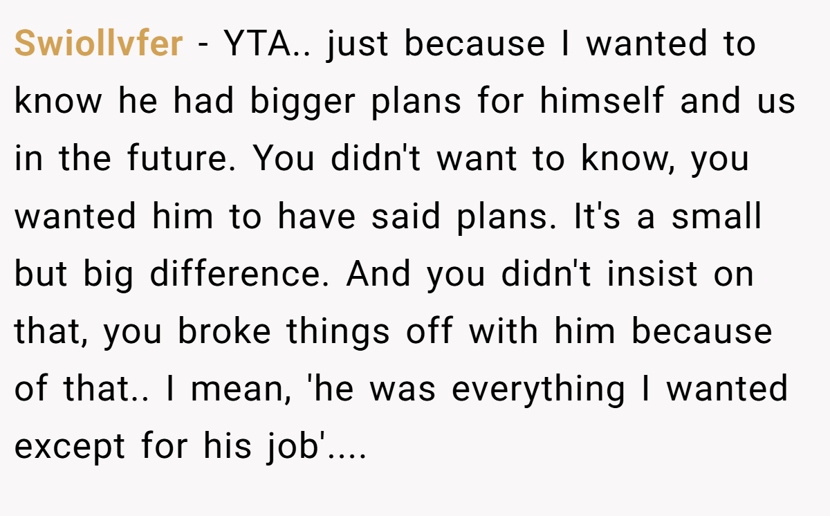 Swiollvfer - YTA.. just because I wanted to know he had bigger plans for himself and us in the future. You didn't want to know, you wanted him to have said plans. It's a small but big difference. And you didn't insist on that, you broke things off with him because of that.. I mean, 'he was everything I wanted except for his job'....