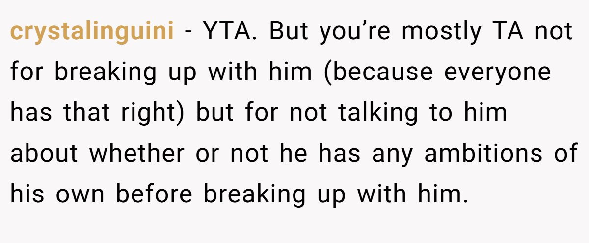 crystalinguini - YTA. But you’re mostly TA not for breaking up with him (because everyone has that right) but for not talking to him about whether or not he has any ambitions of his own before breaking up with him.