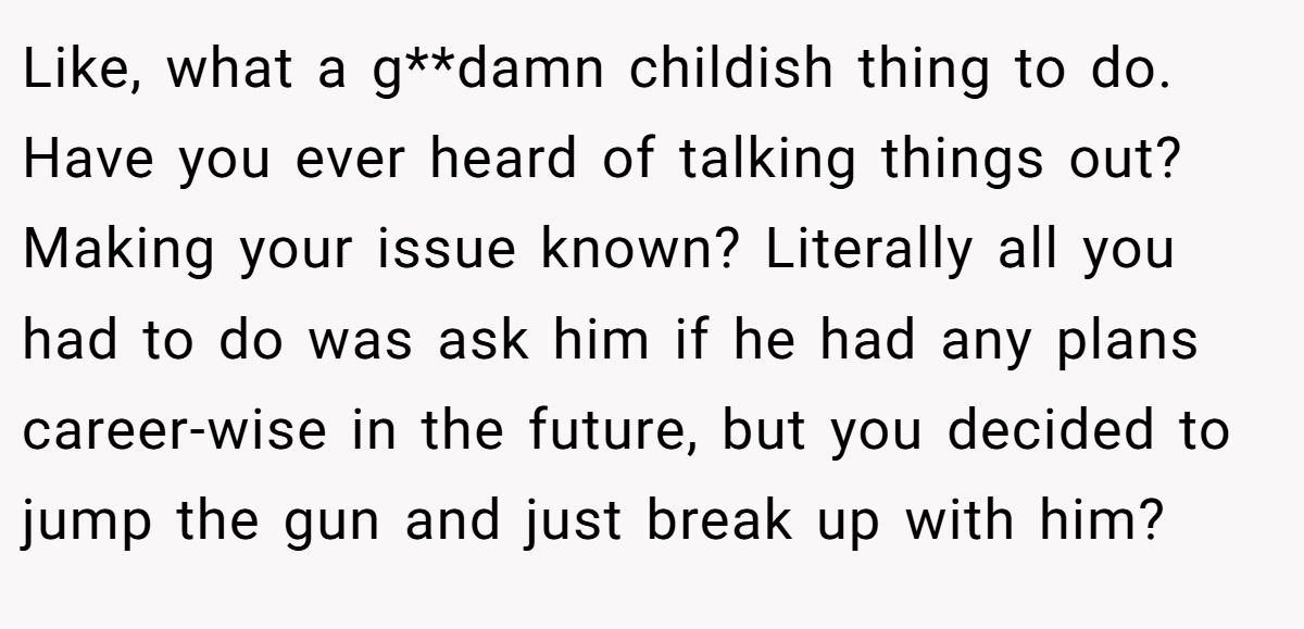 Like, what a g**damn childish thing to do. Have you ever heard of talking things out? Making your issue known? Literally all you had to do was ask him if he had any plans career-wise in the future, but you decided to jump the gun and just break up with him?