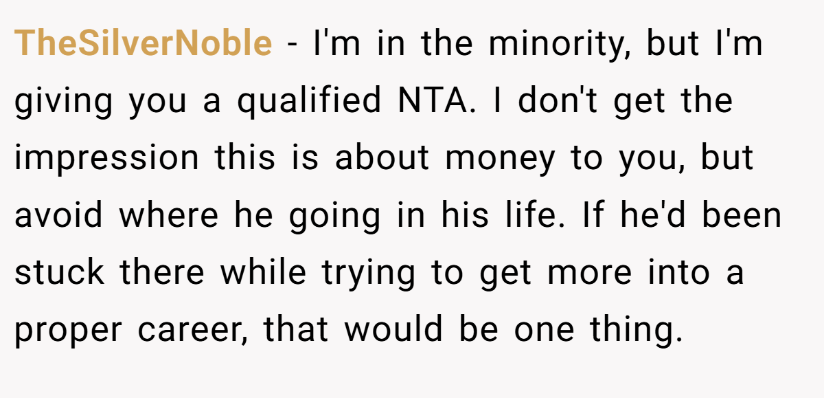 TheSilverNoble - I'm in the minority, but I'm giving you a qualified NTA. I don't get the impression this is about money to you, but avoid where he going in his life. If he'd been stuck there while trying to get more into a proper career, that would be one thing.