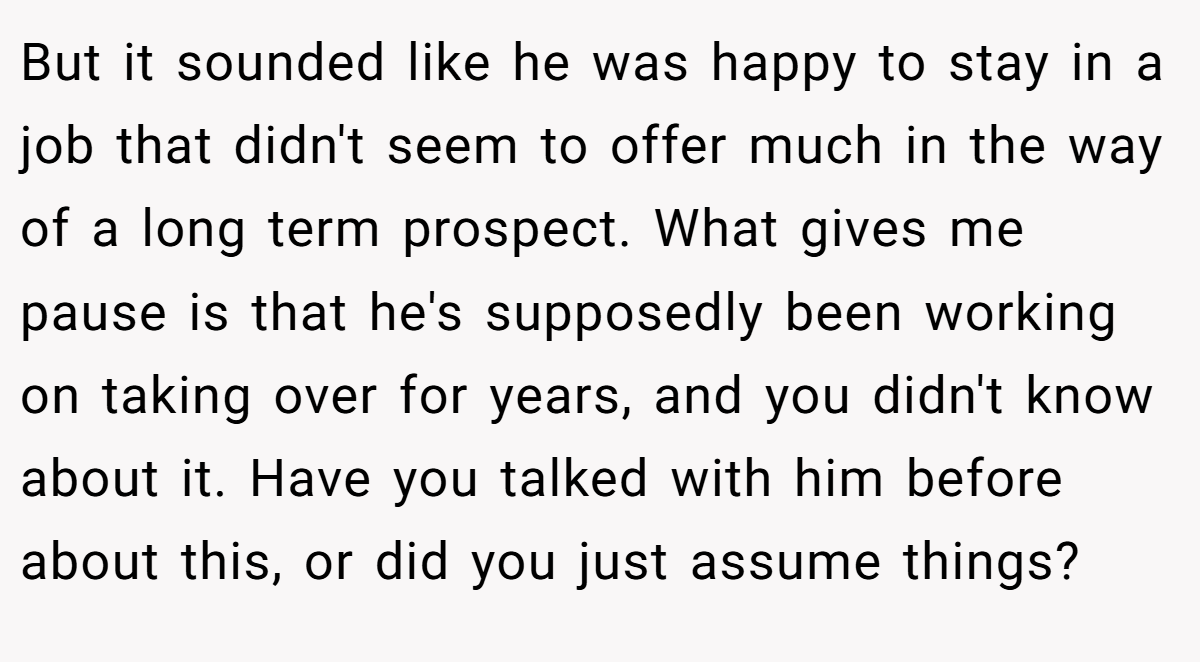 But it sounded like he was happy to stay in a job that didn't seem to offer much in the way of a long term prospect. What gives me pause is that he's supposedly been working on taking over for years, and you didn't know about it. Have you talked with him before about this, or did you just assume things?