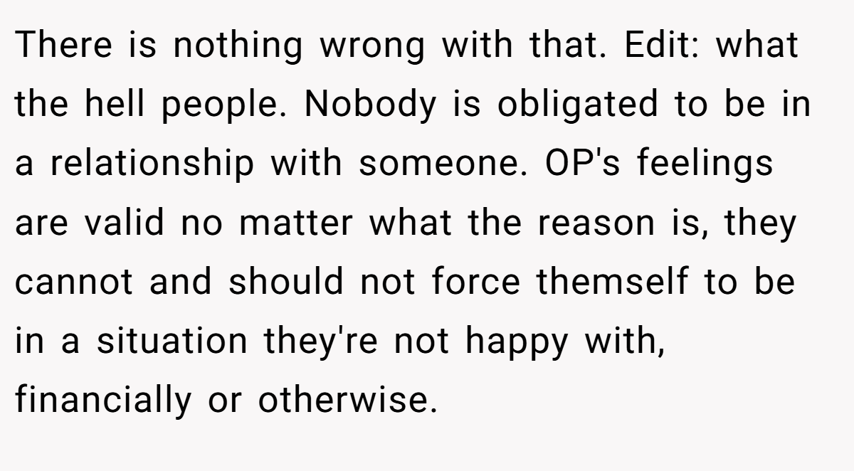 There is nothing wrong with that. Edit: what the hell people. Nobody is obligated to be in a relationship with someone. OP's feelings are valid no matter what the reason is, they cannot and should not force themself to be in a situation they're not happy with, financially or otherwise.